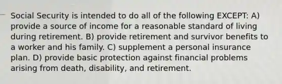 Social Security is intended to do all of the following EXCEPT: A) provide a source of income for a reasonable standard of living during retirement. B) provide retirement and survivor benefits to a worker and his family. C) supplement a personal insurance plan. D) provide basic protection against financial problems arising from death, disability, and retirement.