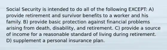 Social Security is intended to do all of the following EXCEPT: A) provide retirement and survivor benefits to a worker and his family. B) provide basic protection against financial problems arising from death, disability, and retirement. C) provide a source of income for a reasonable standard of living during retirement. D) supplement a personal insurance plan.