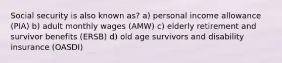 Social security is also known as? a) personal income allowance (PIA) b) adult monthly wages (AMW) c) elderly retirement and survivor benefits (ERSB) d) old age survivors and disability insurance (OASDI)