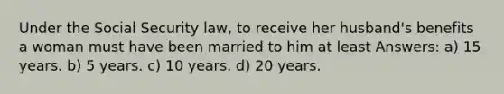 Under the Social Security law, to receive her husband's benefits a woman must have been married to him at least Answers: a) 15 years. b) 5 years. c) 10 years. d) 20 years.