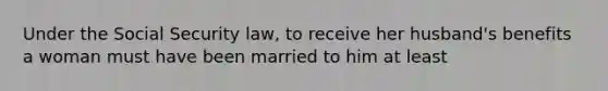 Under the Social Security law, to receive her husband's benefits a woman must have been married to him at least