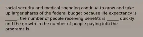 social security and medical spending continue to grow and take up larger shares of the federal budget because life expectancy is ______, the number of people receiving benefits is ______ quickly, and the growth in the number of people paying into the programs is