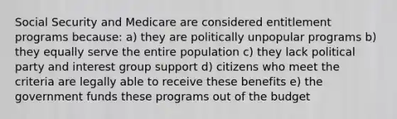 Social Security and Medicare are considered entitlement programs because: a) they are politically unpopular programs b) they equally serve the entire population c) they lack political party and interest group support d) citizens who meet the criteria are legally able to receive these benefits e) the government funds these programs out of the budget