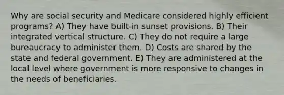 Why are social security and Medicare considered highly efficient programs? A) They have built-in sunset provisions. B) Their integrated vertical structure. C) They do not require a large bureaucracy to administer them. D) Costs are shared by the state and federal government. E) They are administered at the local level where government is more responsive to changes in the needs of beneficiaries.