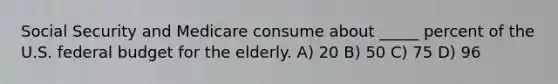 Social Security and Medicare consume about _____ percent of the U.S. federal budget for the elderly. A) 20 B) 50 C) 75 D) 96