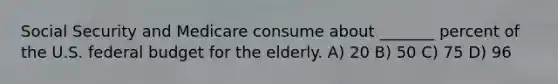 Social Security and Medicare consume about _______ percent of the U.S. federal budget for the elderly. A) 20 B) 50 C) 75 D) 96