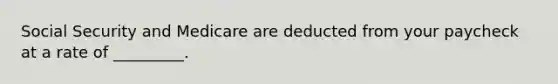 Social Security and Medicare are deducted from your paycheck at a rate of _________.