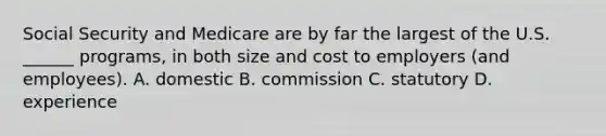 Social Security and Medicare are by far the largest of the U.S. ______ programs, in both size and cost to employers (and employees). A. domestic B. commission C. statutory D. experience