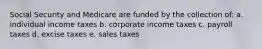 Social Security and Medicare are funded by the collection of: a. individual income taxes b. corporate income taxes c. payroll taxes d. excise taxes e. sales taxes