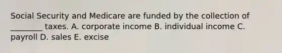 Social Security and Medicare are funded by the collection of ________ taxes. A. corporate income B. individual income C. payroll D. sales E. excise