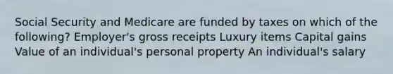 Social Security and Medicare are funded by taxes on which of the following? Employer's gross receipts Luxury items Capital gains Value of an individual's personal property An individual's salary