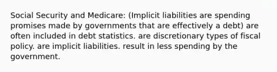 Social Security and Medicare: (Implicit liabilities are spending promises made by governments that are effectively a debt) are often included in debt statistics. are discretionary types of <a href='https://www.questionai.com/knowledge/kPTgdbKdvz-fiscal-policy' class='anchor-knowledge'>fiscal policy</a>. are implicit liabilities. result in less spending by the government.