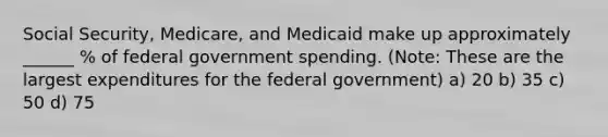 Social Security, Medicare, and Medicaid make up approximately ______ % of federal government spending. (Note: These are the largest expenditures for the federal government) a) 20 b) 35 c) 50 d) 75