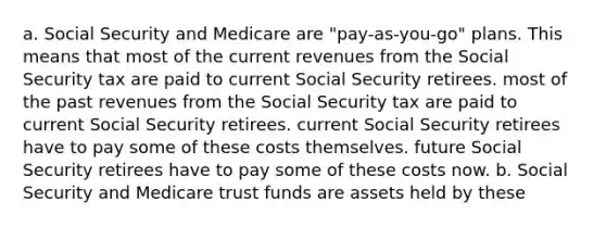 a. Social Security and Medicare are "pay-as-you-go" plans. This means that most of the current revenues from the Social Security tax are paid to current Social Security retirees. most of the past revenues from the Social Security tax are paid to current Social Security retirees. current Social Security retirees have to pay some of these costs themselves. future Social Security retirees have to pay some of these costs now. b. Social Security and Medicare trust funds are assets held by these