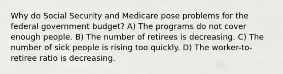 Why do Social Security and Medicare pose problems for the federal government budget? A) The programs do not cover enough people. B) The number of retirees is decreasing. C) The number of sick people is rising too quickly. D) The worker-to-retiree ratio is decreasing.