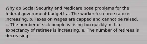 Why do Social Security and Medicare pose problems for the federal government budget? a. The worker-to-retiree ratio is increasing. b. Taxes on wages are capped and cannot be raised. c. The number of sick people is rising too quickly. d. Life expectancy of retirees is increasing. e. The number of retirees is decreasing