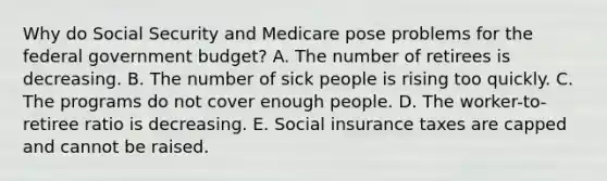 Why do Social Security and Medicare pose problems for the federal government budget? A. The number of retirees is decreasing. B. The number of sick people is rising too quickly. C. The programs do not cover enough people. D. The worker-to-retiree ratio is decreasing. E. Social insurance taxes are capped and cannot be raised.