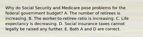 Why do Social Security and Medicare pose problems for the federal government budget? A. The number of retirees is increasing. B. The worker-to-retiree ratio is increasing. C. Life expectancy is decreasing. D. Social insurance taxes cannot legally be raised any further. E. Both A and D are correct.