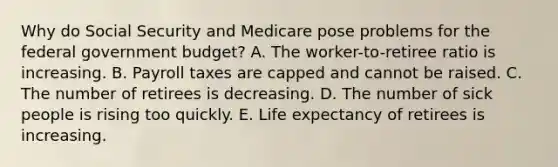 Why do Social Security and Medicare pose problems for the federal government budget? A. The worker-to-retiree ratio is increasing. B. Payroll taxes are capped and cannot be raised. C. The number of retirees is decreasing. D. The number of sick people is rising too quickly. E. Life expectancy of retirees is increasing.