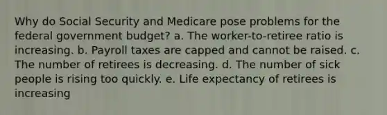 Why do Social Security and Medicare pose problems for the federal government budget? a. The worker-to-retiree ratio is increasing. b. Payroll taxes are capped and cannot be raised. c. The number of retirees is decreasing. d. The number of sick people is rising too quickly. e. Life expectancy of retirees is increasing