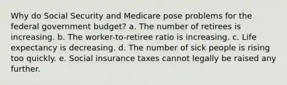 Why do Social Security and Medicare pose problems for the federal government budget? a. The number of retirees is increasing. b. The worker-to-retiree ratio is increasing. c. Life expectancy is decreasing. d. The number of sick people is rising too quickly. e. Social insurance taxes cannot legally be raised any further.