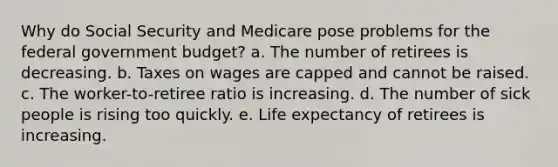 Why do Social Security and Medicare pose problems for the federal government budget? a. The number of retirees is decreasing. b. Taxes on wages are capped and cannot be raised. c. The worker-to-retiree ratio is increasing. d. The number of sick people is rising too quickly. e. Life expectancy of retirees is increasing.