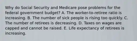 Why do Social Security and Medicare pose problems for the federal government budget? A. The worker-to-retiree ratio is increasing. B. The number of sick people is rising too quickly. C. The number of retirees is decreasing. D. Taxes on wages are capped and cannot be raised. E. Life expectancy of retirees is increasing.