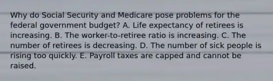 Why do Social Security and Medicare pose problems for the federal government budget? A. Life expectancy of retirees is increasing. B. The worker-to-retiree ratio is increasing. C. The number of retirees is decreasing. D. The number of sick people is rising too quickly. E. Payroll taxes are capped and cannot be raised.