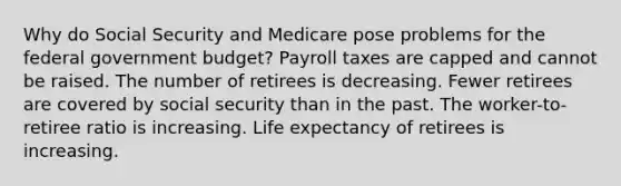 Why do Social Security and Medicare pose problems for the federal government budget? Payroll taxes are capped and cannot be raised. The number of retirees is decreasing. Fewer retirees are covered by social security than in the past. The worker-to-retiree ratio is increasing. Life expectancy of retirees is increasing.