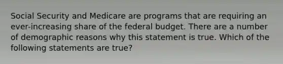 Social Security and Medicare are programs that are requiring an ever-increasing share of the federal budget. There are a number of demographic reasons why this statement is true. Which of the following statements are true?