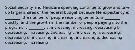 Social Security and Medicare spending continue to grow and take up larger shares of the federal budget because life expectancy is ________, the number of people receiving benefits is ________ quickly, and the growth in the number of people paying into the programs is ________. a. increasing; increasing; decreasing b. decreasing; increasing; decreasing c. increasing; decreasing; decreasing d. increasing; increasing; increasing e. decreasing; decreasing; increasing