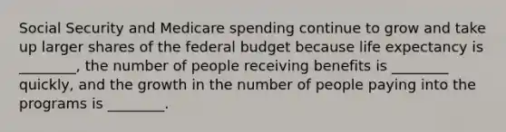 Social Security and Medicare spending continue to grow and take up larger shares of the federal budget because life expectancy is ________, the number of people receiving benefits is ________ quickly, and the growth in the number of people paying into the programs is ________.