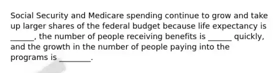 Social Security and Medicare spending continue to grow and take up larger shares of the federal budget because life expectancy is ______, the number of people receiving benefits is ______ quickly, and the growth in the number of people paying into the programs is ________.