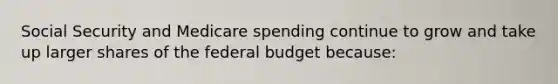 Social Security and Medicare spending continue to grow and take up larger shares of the federal budget because: