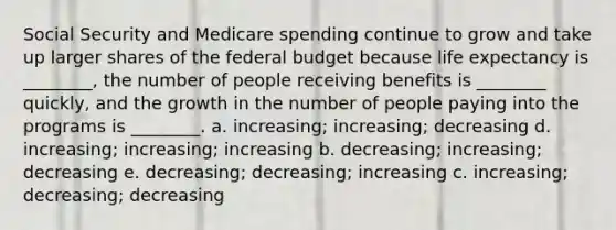 Social Security and Medicare spending continue to grow and take up larger shares of <a href='https://www.questionai.com/knowledge/kS29NErBPI-the-federal-budget' class='anchor-knowledge'>the federal budget</a> because life expectancy is ________, the number of people receiving benefits is ________ quickly, and the growth in the number of people paying into the programs is ________. a. increasing; increasing; decreasing d. increasing; increasing; increasing b. decreasing; increasing; decreasing e. decreasing; decreasing; increasing c. increasing; decreasing; decreasing