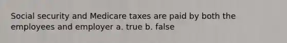 Social security and Medicare taxes are paid by both the employees and employer a. true b. false