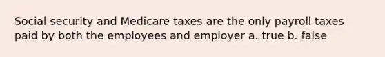 Social security and Medicare taxes are the only payroll taxes paid by both the employees and employer a. true b. false