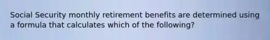 Social Security monthly retirement benefits are determined using a formula that calculates which of the following?