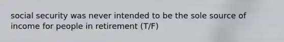 social security was never intended to be the sole source of income for people in retirement (T/F)