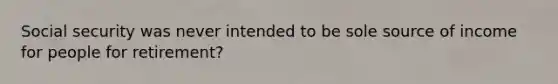 Social security was never intended to be sole source of income for people for retirement?