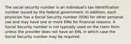 The social security number is an individual's tax identification number issued by the federal government. In addition, each physician has a Social Security number (SSN) for other personal use and may have one or more EINs for financial reasons. A Social Security number is not typically used on the claim form unless the provider does not have an EIN, in which case the Social Security number may be required.