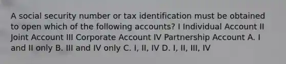 A social security number or tax identification must be obtained to open which of the following accounts? I Individual Account II Joint Account III Corporate Account IV Partnership Account A. I and II only B. III and IV only C. I, II, IV D. I, II, III, IV