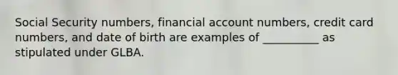 Social Security numbers, financial account numbers, credit card numbers, and date of birth are examples of __________ as stipulated under GLBA.