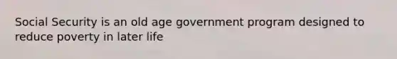 Social Security is an old age government program designed to reduce poverty in later life