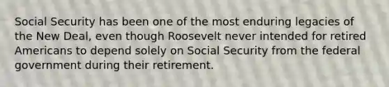 Social Security has been one of the most enduring legacies of the New Deal, even though Roosevelt never intended for retired Americans to depend solely on Social Security from the federal government during their retirement.