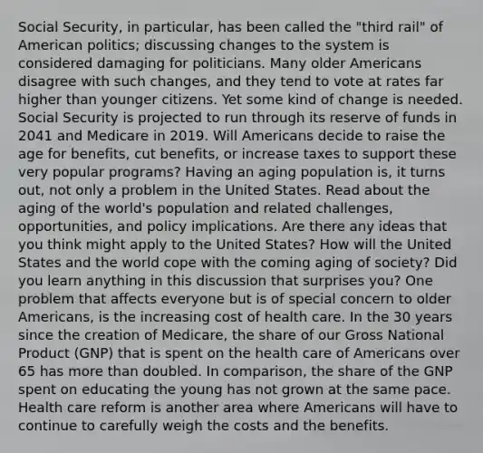 Social Security, in particular, has been called the "third rail" of American politics; discussing changes to the system is considered damaging for politicians. Many older Americans disagree with such changes, and they tend to vote at rates far higher than younger citizens. Yet some kind of change is needed. Social Security is projected to run through its reserve of funds in 2041 and Medicare in 2019. Will Americans decide to raise the age for benefits, cut benefits, or increase taxes to support these very popular programs? Having an aging population is, it turns out, not only a problem in the United States. Read about the aging of the world's population and related challenges, opportunities, and policy implications. Are there any ideas that you think might apply to the United States? How will the United States and the world cope with the coming aging of society? Did you learn anything in this discussion that surprises you? One problem that affects everyone but is of special concern to older Americans, is the increasing cost of health care. In the 30 years since the creation of Medicare, the share of our Gross National Product (GNP) that is spent on the health care of Americans over 65 has more than doubled. In comparison, the share of the GNP spent on educating the young has not grown at the same pace. Health care reform is another area where Americans will have to continue to carefully weigh the costs and the benefits.