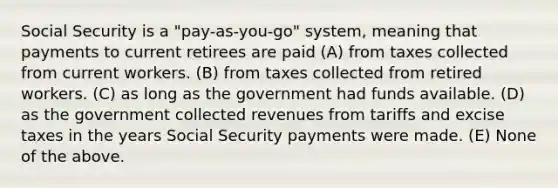 Social Security is a "pay-as-you-go" system, meaning that payments to current retirees are paid (A) from taxes collected from current workers. (B) from taxes collected from retired workers. (C) as long as the government had funds available. (D) as the government collected revenues from tariffs and excise taxes in the years Social Security payments were made. (E) None of the above.