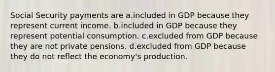 Social Security payments are a.included in GDP because they represent current income. b.included in GDP because they represent potential consumption. c.excluded from GDP because they are not private pensions. d.excluded from GDP because they do not reflect the economy's production.