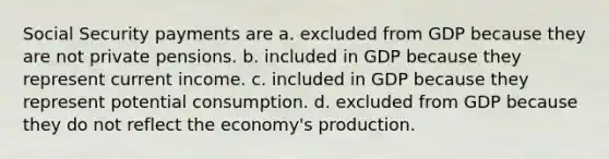 Social Security payments are a. excluded from GDP because they are not private pensions. b. included in GDP because they represent current income. c. included in GDP because they represent potential consumption. d. excluded from GDP because they do not reflect the economy's production.