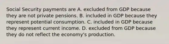 Social Security payments are A. excluded from GDP because they are not private pensions. B. included in GDP because they represent potential consumption. C. included in GDP because they represent current income. D. excluded from GDP because they do not reflect the economy's production.